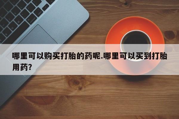 卖打胎药的私人联系方式哪里可以购买打胎的药呢.哪里可以买到打胎用药？