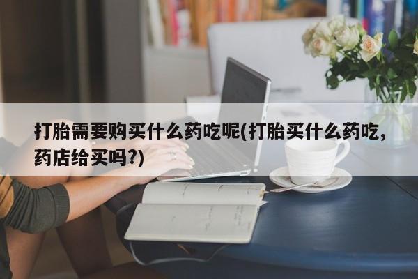 卖打胎药的私人联系方式打胎需要购买什么药吃呢(打胎买什么药吃,药店给买吗?)