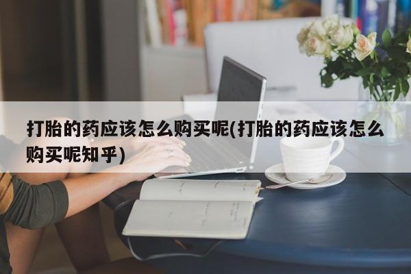 卖打胎药的私人联系方式打胎的药应该怎么购买呢(打胎的药应该怎么购买呢知乎)